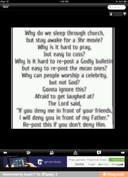 Nhy do we sleep
through
but stay awake for
Why is it hard to p
but easy to cuss
Why is it hard to re-post a God
but easy to re-post the ones
Why can people worship a
celebrity,
but not God?
Gonna ignore this?
Afraid to get laughed at
The Lord said,
if you deny me in
front of your frie
I will deny you in
front of my
Fat
Re-post this if you don't deny Him