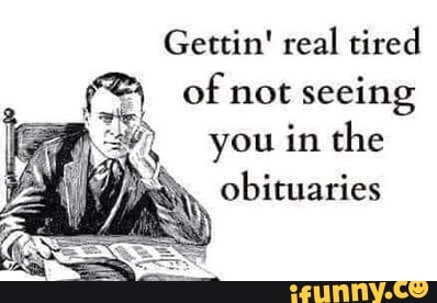 Gettin' real tired of not seeing you in the obituaries