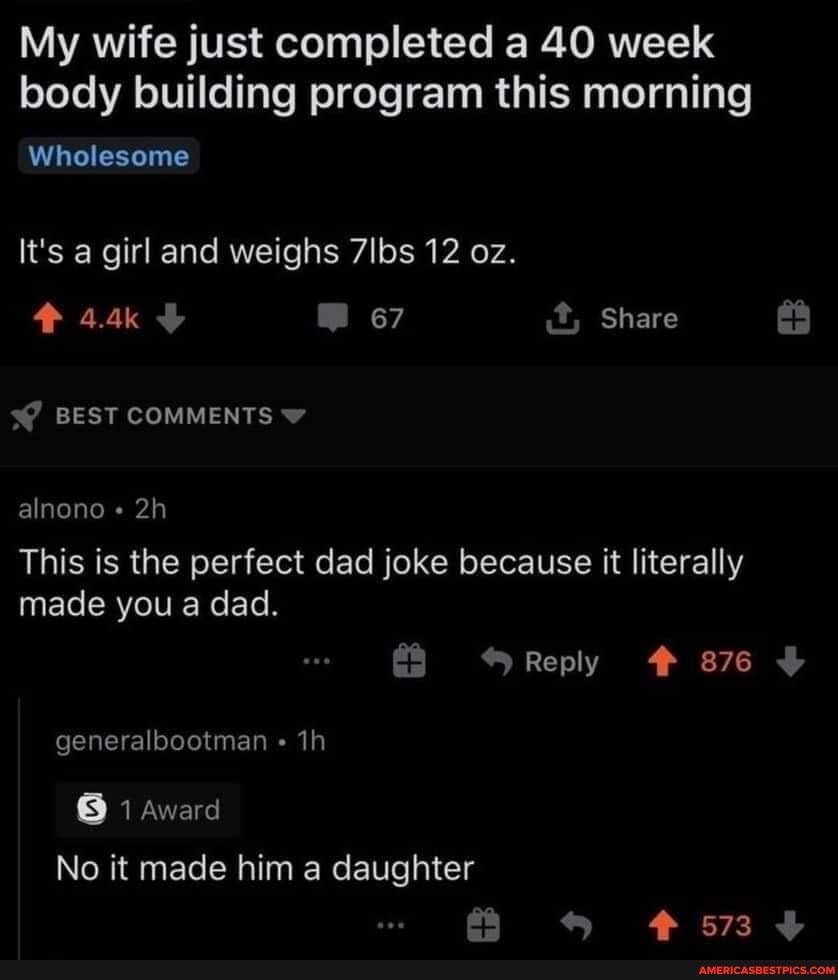 My wife just completed a 40 week body building program this morning
Wholesome
It's a girl and weighs 7lbs 12 oz.
944k 67 it, Share
BEST COMMENTS
alnono
This is the perfect dad joke because it literally made you a dad.
Reply # 876 generalbootman
8 1 Award
No it made him a daughter
573