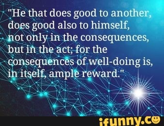 "He that does good to ani
does good also to himself,
not only in the consequences,
but ifthe act;for the
consequencês. of. well-doing is,
ib itself, ample reward."