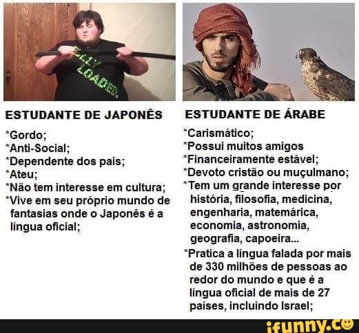 ESTUDANTE DE JAPONÊS
*Gordo;
"Anti-Social;
*Dependente dos pai:
"Ateu;
"Não tem interesse em cultura;
*Vive em seu próprio mundo de fantasias onde o Japonês é a
língua oficial;
ESTUDANTE DE ÁRABE
"Carismático;
"Possui muitos amigos
"Financeiramente estável;
"Devoto cristão ou muçulmano;
*Tem um grande interesse por história, filosofia, medicina, engenharia, matemárica, economia, astronomia, geografia, capoeira...
"Pratica a lingua falada por mais de 330 milhões de pessoas ao redor do mundo e que é a lingua oficial de mais de 27 países, incluíndo Israel;