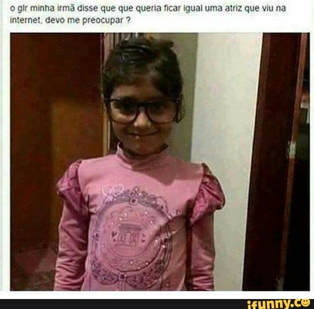 © git minha irmã
e
ia ficar Igual uma atriz que viu na
Internet, devo me pr