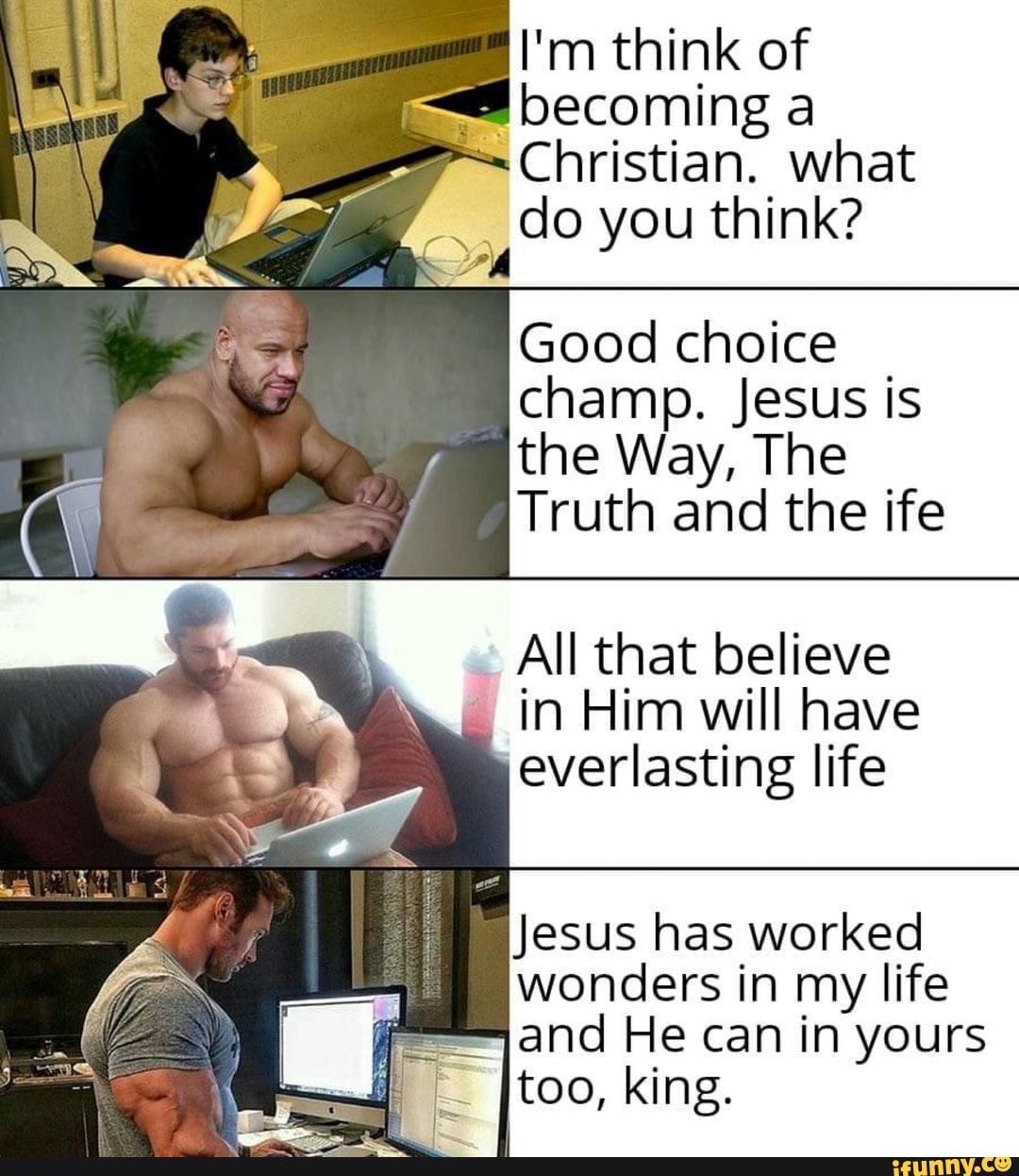 I'm think of becoming a
Christian. what do you think?
Good choice champ. Jesus is the Way, The
Truth and the ife
All that believe in Him will have everlasting life
Jesus has worked wonders in my life
= and He can in yours too, king.