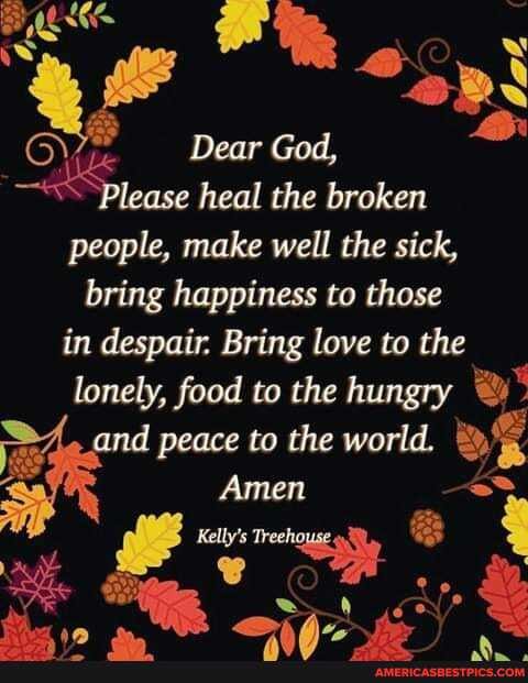 Dear God,
"Please heal the broken people, make well the sick, bring happiness to those in despair. Bring love to the lonely, food to the hungry
and peace to the world.
Amen