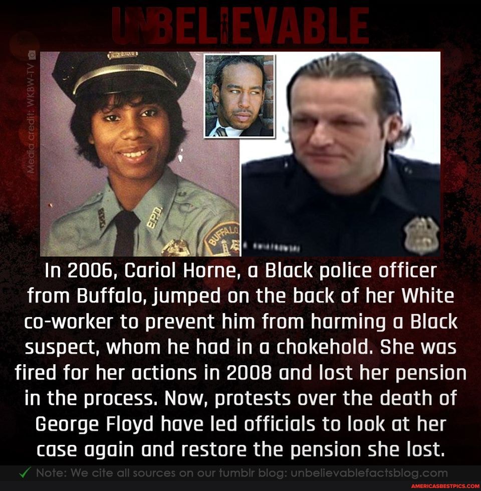 Black police officer
In 2006, Cariol Horne, from Buffalo, jumped on the bock of her White
co-worker to prevent him from harming o Black
suspect, whom he had in chokehold. She was
fired for her actions in 2008 and lost her pension in the process. Now, pro tests over the death of
in the process. Now, pro
George Floyd have led officials to look at her
case again and restore the pension she lost.