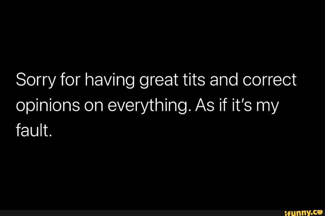 Sorry for having great tits and correct opinions on everything. As if it's  my fault. - iFunny