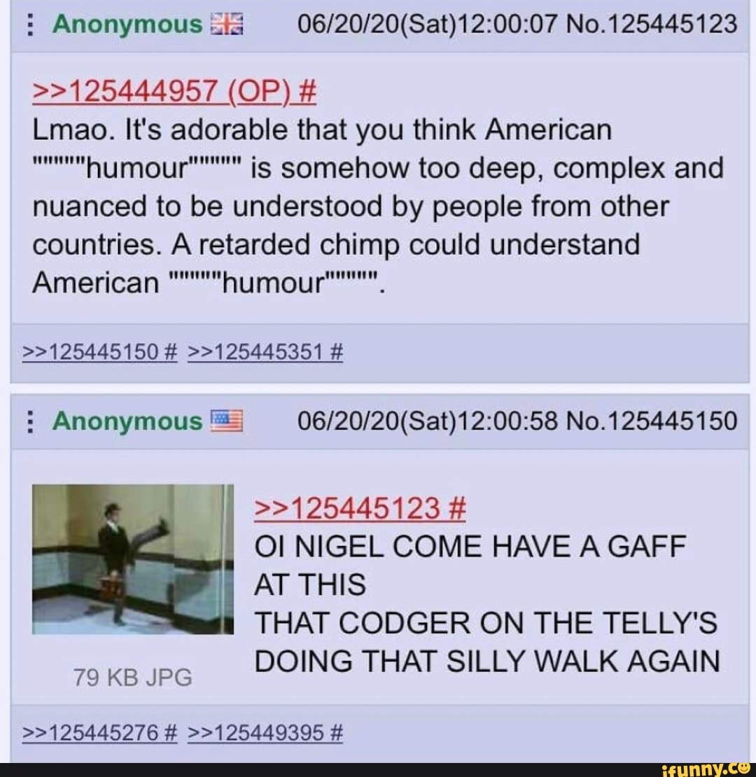 Anonymous ii 06/20/20(Sat)12:00:07 No.125445123
Lmao. It's adorable that you think American
™"humour""""" ig somehow too deep, complex and
nuanced to be understood by people from other
countries. A retarded chimp could understand Anonymous ES 06/20/20(Sat)12:00:58 No.125445150
>>125445123 Ol NIGEL COME HAVE A GAFF
AT THIS
THAT CODGER ON THE TELLY'S
DOING THAT SILLY WALK AGAIN