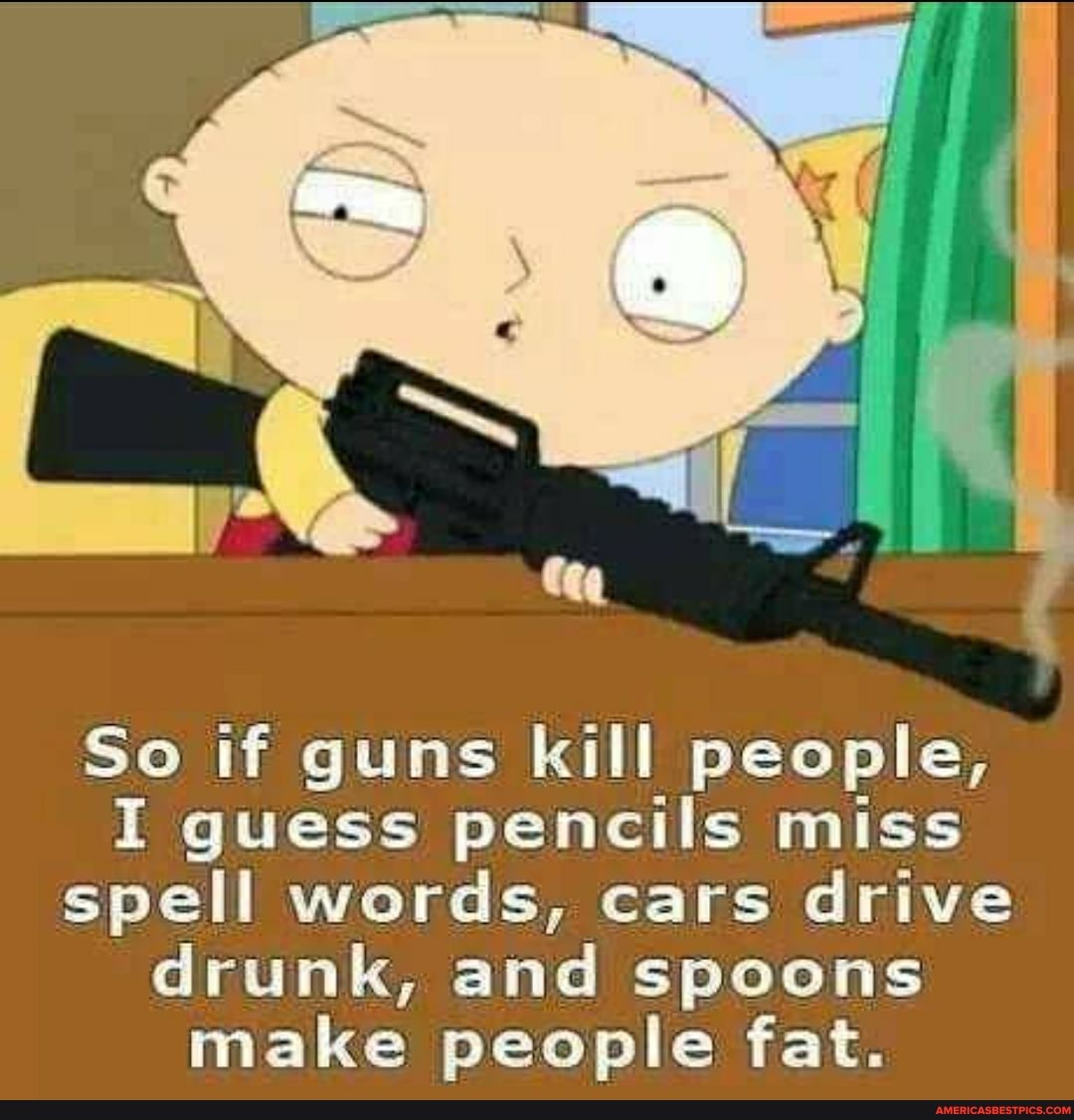 So if guns kill people,
I guess pencils miss spell words, cars drive drunk, and spoons make people fat.