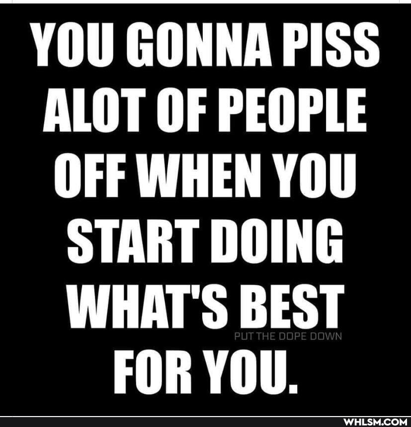 YOU GONNA PISS ALOT OF PEOPLE OFF WHEN YOU START DOING WHAT'S BEST FOR YOU.