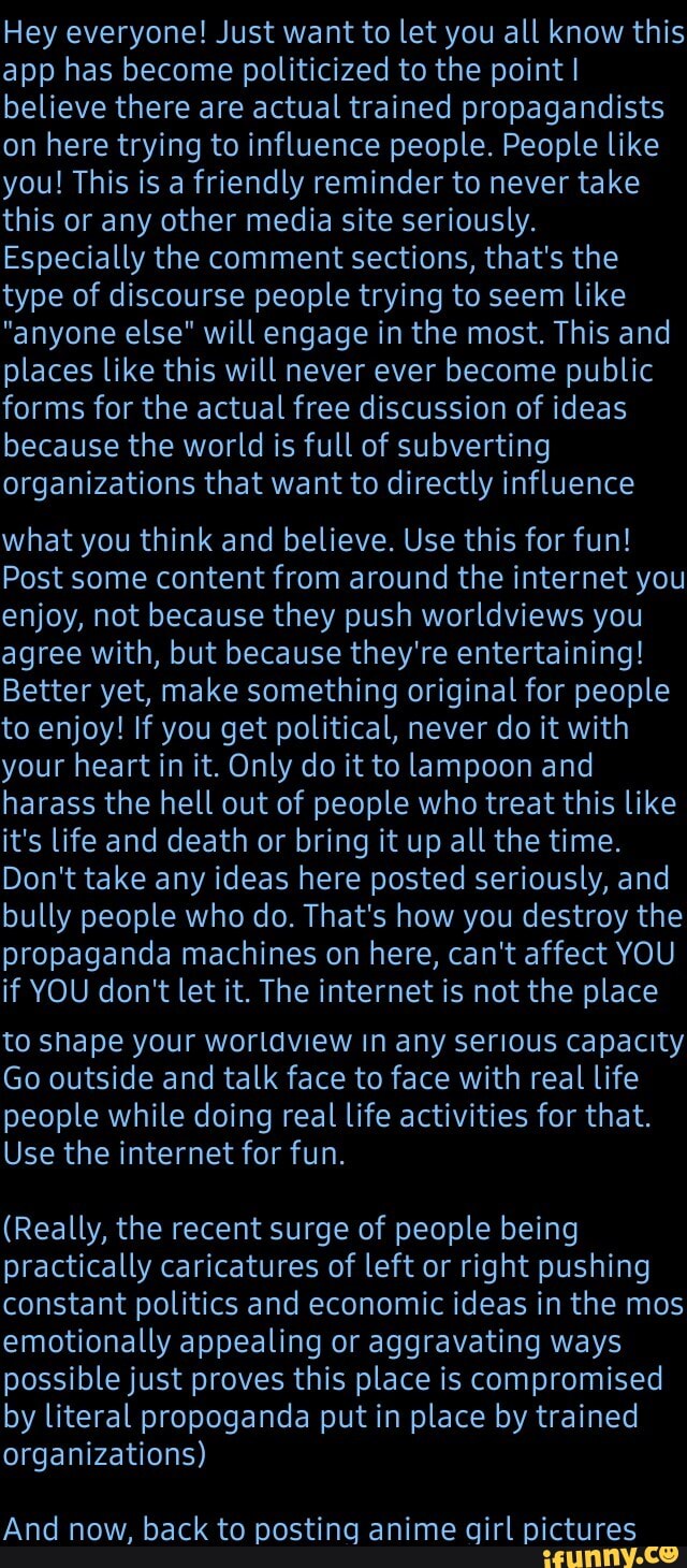 Hey everyone! Just want to let you all know this app has become politicized to the point I believe there are actual trained propagandists on here trying to influence people. People like you! This is a friendly reminder to never take this or any other media site seriously.
Especially the comment sections, that's the type of discourse people trying to seem like
"anyone else" will engage in the most. This and places like this will never ever become public forms for the actual free discussion of ideas because the world is full of subverting organizations that want to directly influence
what you think and believe. Use this for fun!
Post some content from around the internet you enjoy, not because they push worldviews you agree with, but because they're entertaining!
Better yet, make something original for people to enjoy! If you get political, never do it with your heart in it. Only do it to lampoon and harass the hell out of people who treat this like it's life and death or bring it up all the time.
Don't take any ideas here posted seriously, and bully people who do. That's how you destroy the propaganda machines on here, can't affect YOU if YOU don't let it. The internet is not the place
to shape your worldview in any serious capacity
Go outside and talk face to face with real life people while doing real life activities for that.
Use the internet for fun.
(Really, the recent surge of people being practically caricatures of left or right pushing constant politics and economic ideas in the mos emotionally appealing or aggravating ways possible just proves this place is compromised by literal propoganda put in place by trained organizations)
And now, back to posting anime girl pictures