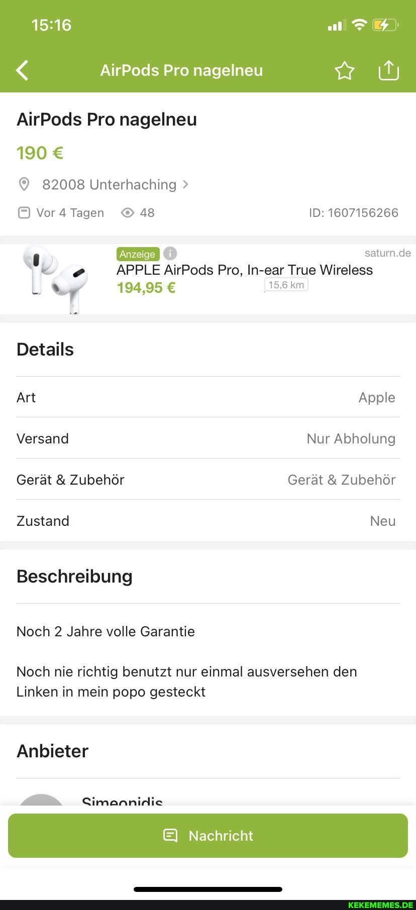 AirPods Pro nagelneu
190
82008 Unterhaching >
Vor Tagen 48 ID: 1607156266
194,95 km)
saturn.de
APPLE AirPods Pro, In-ear True Wireless
Details
Art Apple
Versand Nur Abholung
Gerät & Zubehör Gerät & Zubehör
Zustand Neu
Beschreibung
Noch 2 Jahre volle Garantie
Noch nie richtig benutzt nur einmal ausversehen den
Linken in mein popo gesteckt
Anbieter
Cimannirlie
E& Nachricht