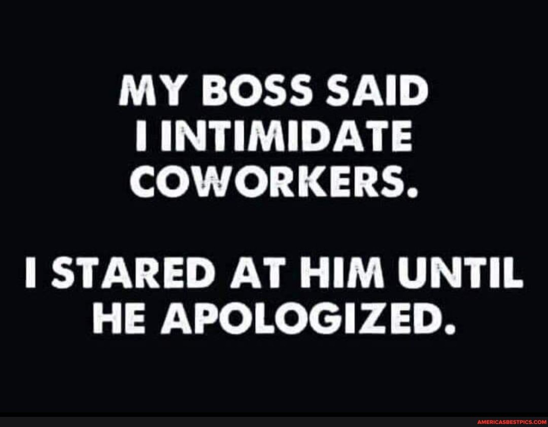 MY BOSS SAID INTIMIDATE COWORKERS.
STARED AT HIM UNTIL HE APOLOGIZED.