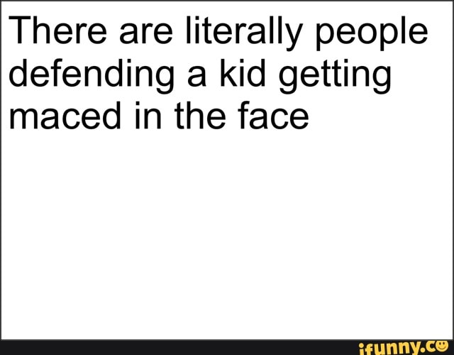 There are literally people
defending a kid getting
maced in the face