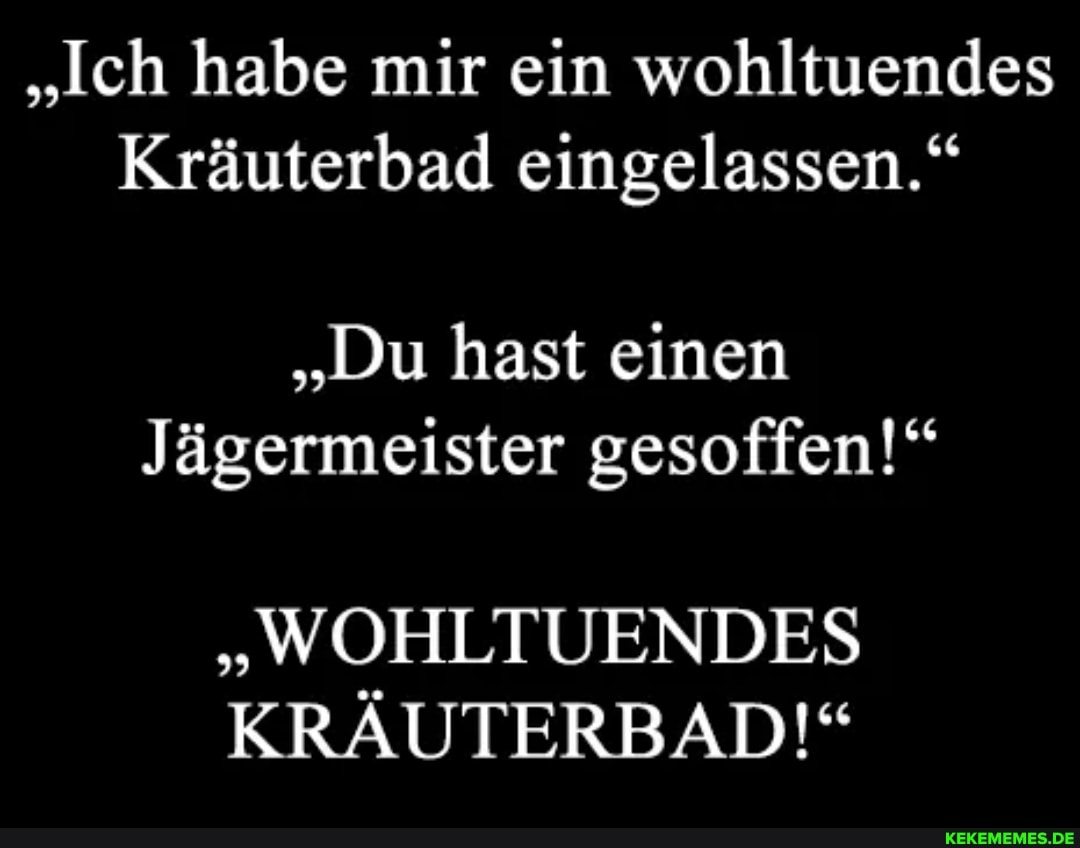 "Ich habe mir ein wohltuendes
Kräuterbad eingelassen."
"Du hast einen
Jägermeister gesoffen!"
"WOHLTUENDES KRÄUTERBAD!"