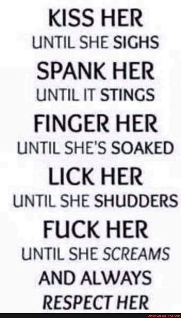 KISS HER UNTIL SHE SIGHS
SPANK HER UNTIL IT STINGS
FINGER HER UNTIL SHE'S SOAKED
LICK HER UNTIL SHE SHUDDERS FUCK HER UNTIL SHE SCREAMS AND ALWAYS RESPECT HER