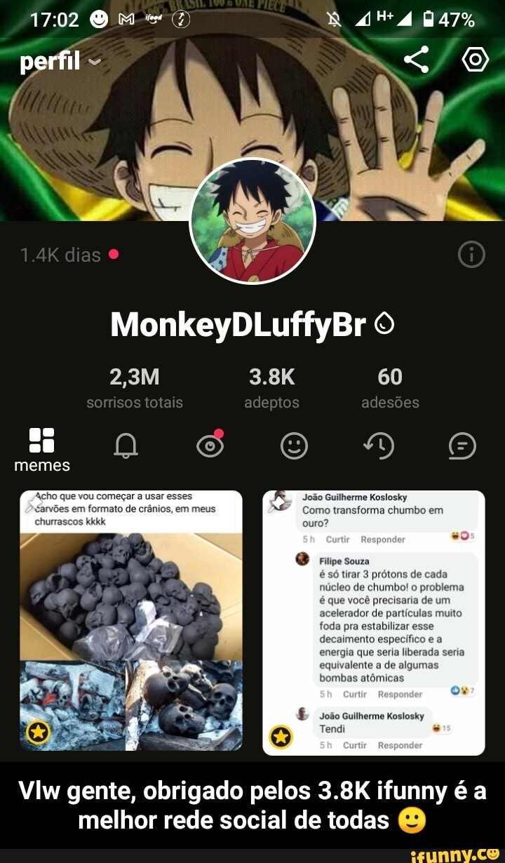perfil
1.4K dias O
memes
formato de meus
MonkeyDLuffyBr
2,3M 3.8K 60
somsos totais adeptos adesões
ilherme Koslosky
ransforma chumbo ei
chumibel o preifemo de um
do
do
João Guilherme Koslosky
Tendi
VIw gente, obrigado pelos 3.8K ifunny é a melhor rede social de todas - Vlw gente, obrigado pelos 3.8K ifunny é a melhor rede social de todas 🙂