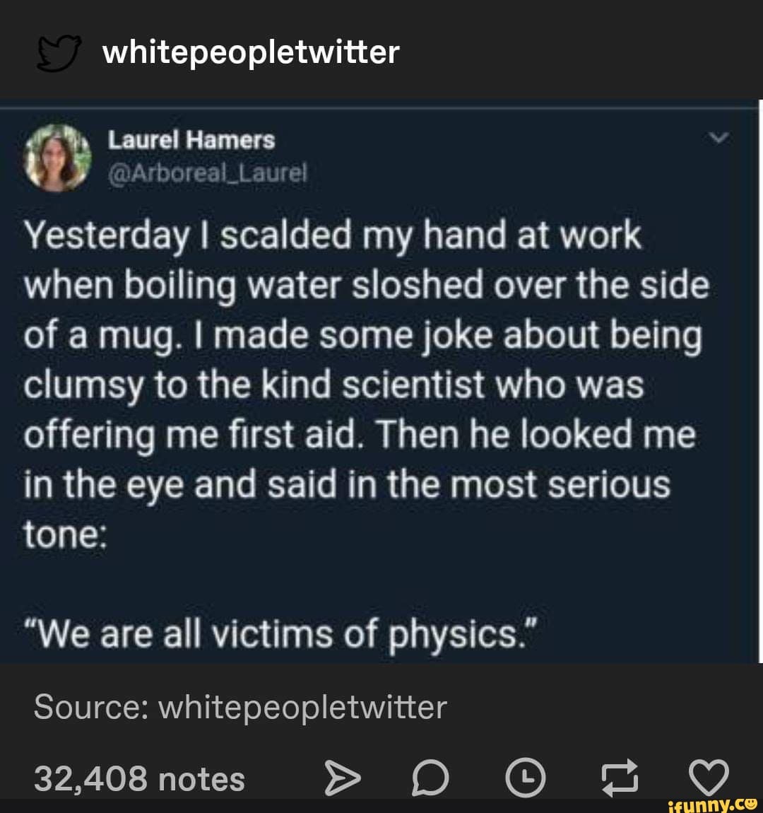 whitepeopletwitter
Ronis
I scalded my hand at work
when boiling water sloshed over the side
of a mug. I made some joke about being
clumsy to the kind scientist who was
offering me first aid. Then he looked me
in the eye and said in the most serious
tone:
"We are all victims of physics."
