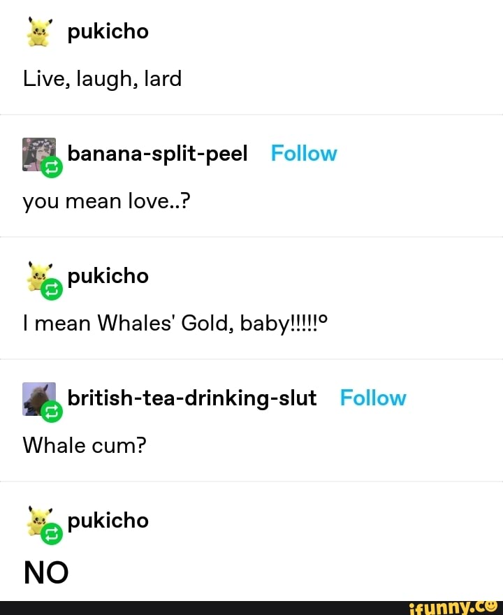 les" pukicho
Live, laugh, lard
KE, banana-split-peel Follow
you mean love..?
e pukicho
if, british-tea-drinking-slut Follow
Whale cum?
e pukicho
NO