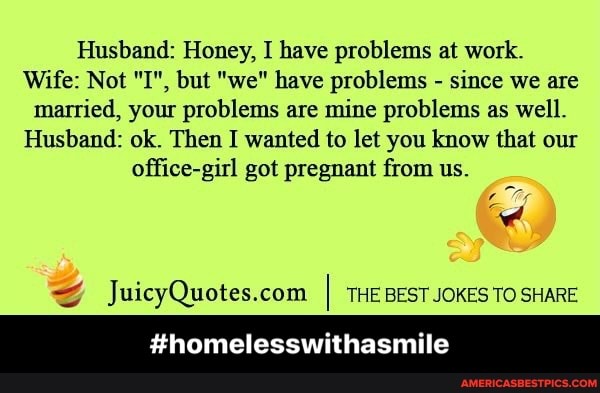 Husband: Honey, I have problems at work.
Wife: Not "I", but "we" have problems - since we are married, your problems are mine problems as well.
Husband: ok. Then I wanted to let you know that our office-girl got pregnant from us.
I THE BEST JOKES TO SHARE
#homeless asmile - #homelesswithasmile