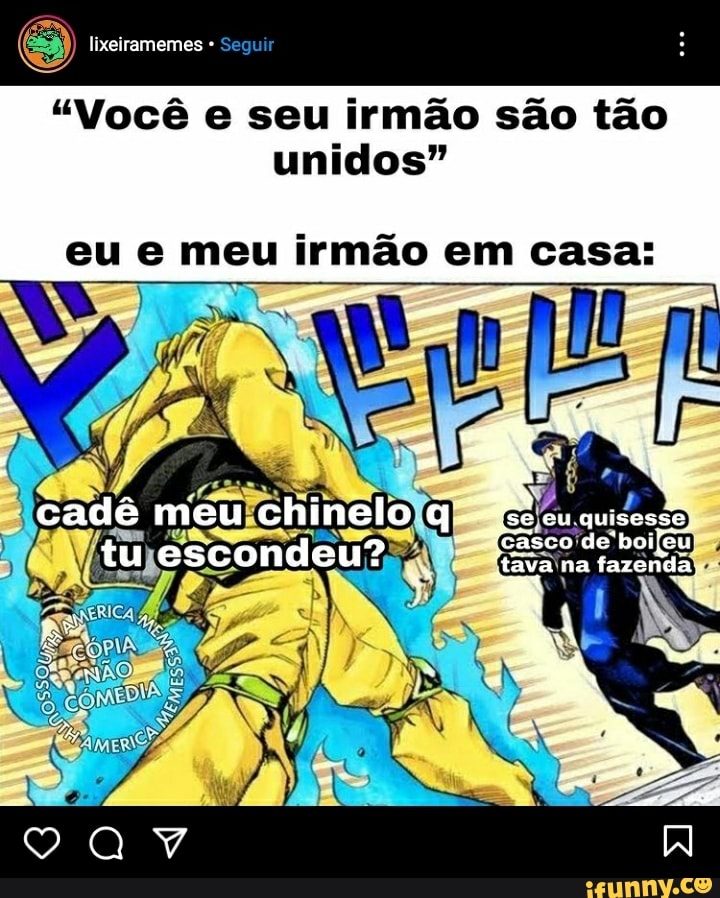 lixeiramemes Segu
"Você e seu irmão são tão unidos"
eu e meu irmão em casa:
quisesse
casco
cadê meu chinelo tu escondeu?