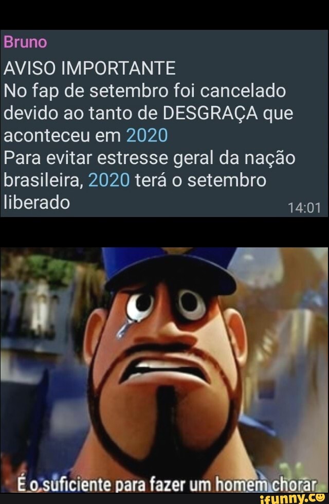 Bruno
AVISO IMPORTANTE
No fap de setembro foi cancelado
devido ao tanto de DESGRAÇA que
aconteceu em 2020
Para evitar estresse geral da nação
brasileira, 2020 terá o setembro
liberado
para fazer um he