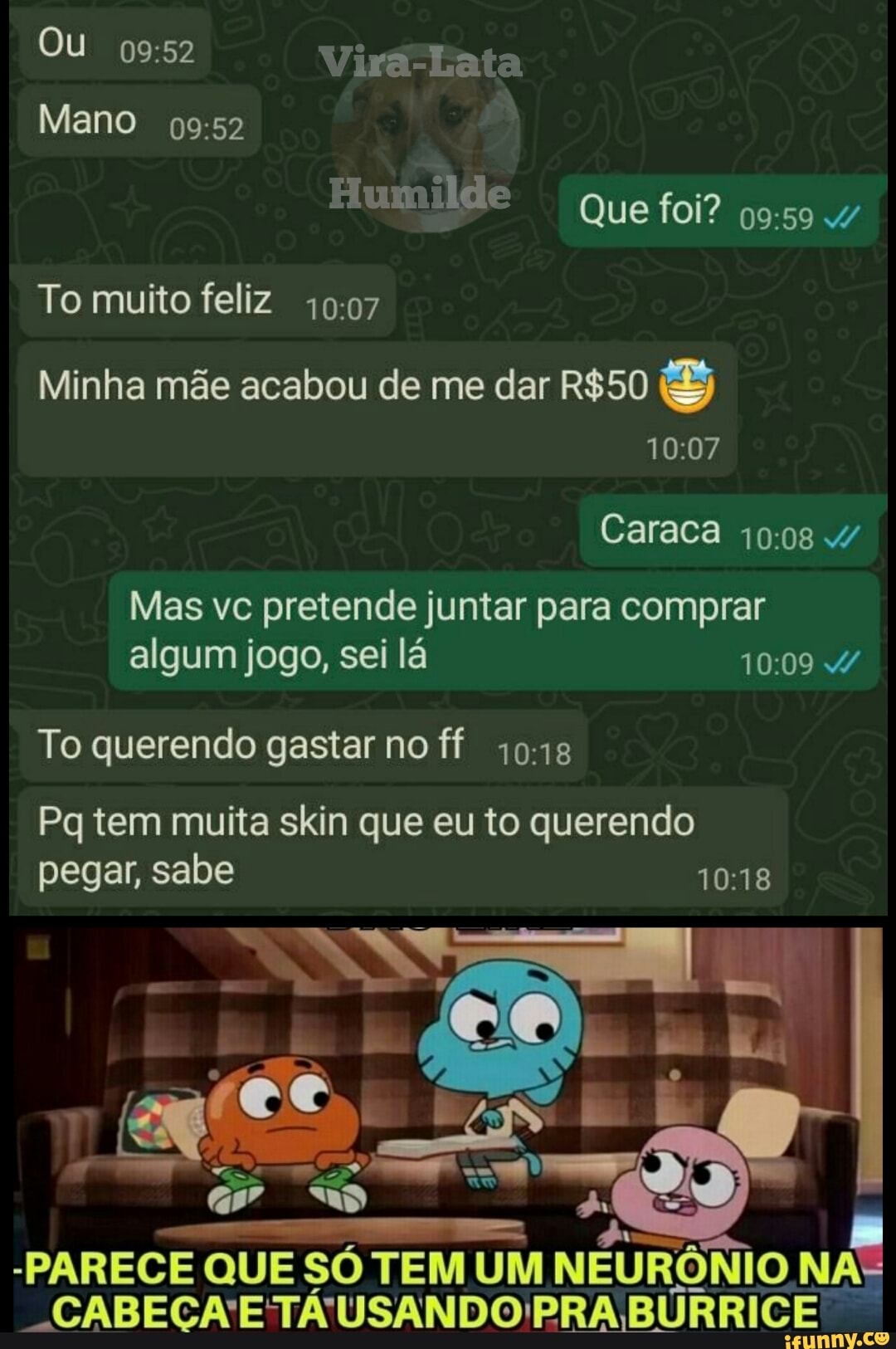 Ou Vira-Lata
Mano
Humilde Que foi? 4/
To muito feliz
Minha mãe acabou de me dar
Caraca
Mas vc pretende juntar para comprar algum jogo, sei lá 4/
To querendo gastar no ff
Pq tem muita skin que eu to querendo pegar, sabe
-PARECE QUE SÓ TEM UM NEURÔNIO NA
"CABECA'ETÁUSANDO PRA BÚRRICE