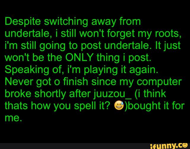Despite switching away from
undertale, i still won't forget my roots,
i'm still going to post undertale. ltjust
won't be the ONLY thing i post.
Speaking of, i'm playing it again.
Never got 0 finish since my computer
broke shortly afterjuuzou_ (i think
thats how you spell it? .)bought it for
me.