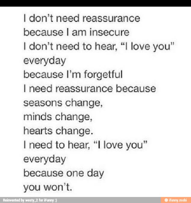 I don't need reassurance
because I am insecure
I don't need to hear, "I love you"
everyday
because I'm forgetful
I need reassurance because
seasons change,
minds change,
hearts change.
I need to hear, "I love you"
everyday
because one day
you won't.