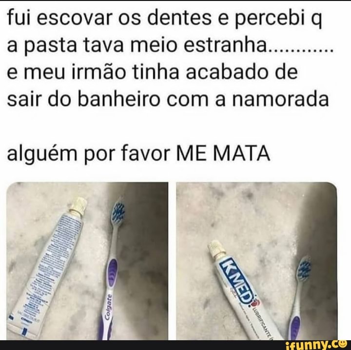 fui escovar os dentes e percebi q a pasta tava meio estranha............
e meu irmão tinha acabado de sair do banheiro com a namorada
alguém por favor ME MATA