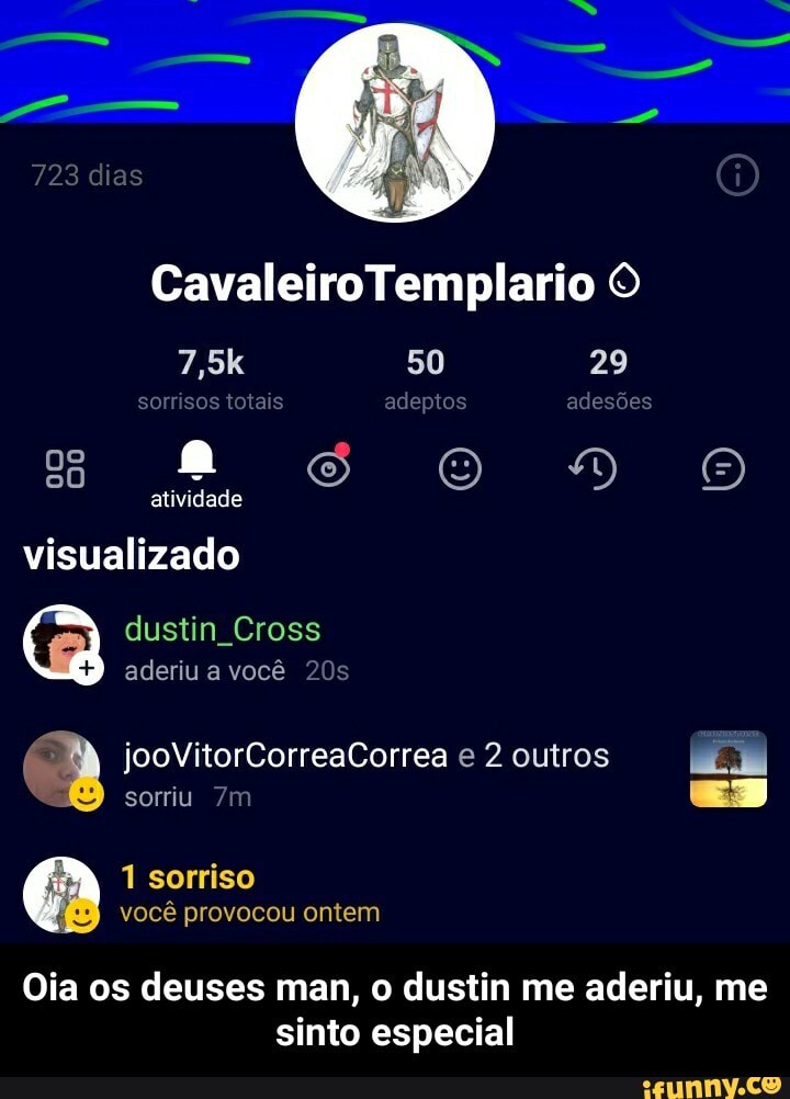Cavaleiro Templario O
7,5k 50 29 sorrisos totais adeptos adesões atividade visualizado
dustin Cross aderiu a você
jooVitorCorreaCorrea e 2 outros
ES
sorriu
1 sorriso você provocou ontem
Oia os deuses man, o dustin me aderiu, me sinto especial - Oia os deuses man, o dustin me aderiu, me sinto especial