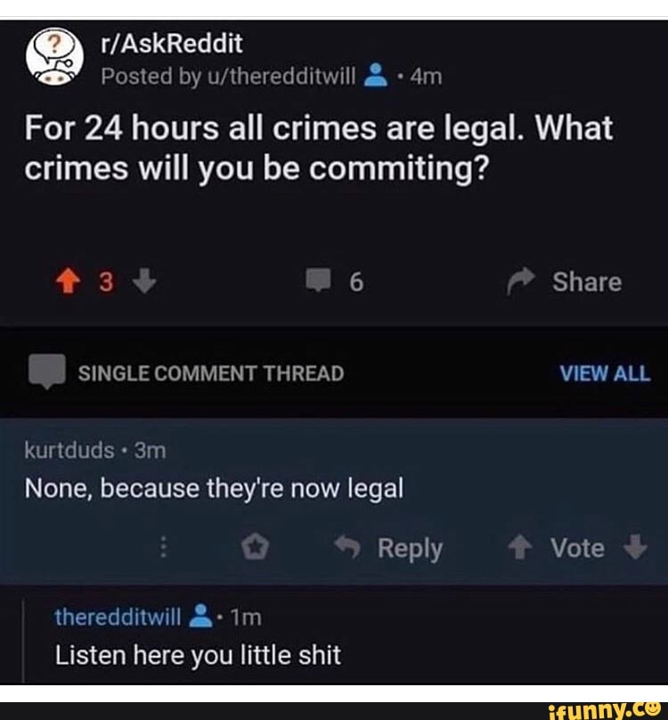ES by
For 24 hours all crimes are legal. What
crimes will you be commiting?
None, because they're now legal
Listen here you little shit
o