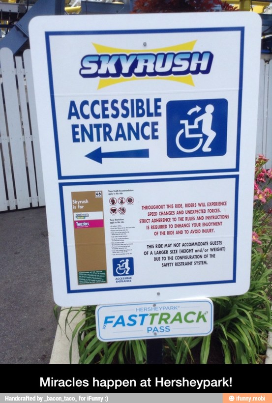ACCESSIBLE ques
ENTRANCE
PD CHANGES AND UNEXPECTED FORE
TAC ADERENCE TO THE RULES
AND
INTRUCTONS
Is REQURED TO ENHANCE YOUR
UOTMENT
(Of THE HE AND TO AVOID NAAT.
'nt Re Mar NOT ACCOMMODATE GUESTS
CF A LARGER SIZE (HEIGHT enor WEIGHT
DUET E CONFIGURAN O TH
'ARTY
RESTATE
(FASTTRACKI
PASS
Miracles happen at Hersheypark! - Miracles happen at Hersheypark!