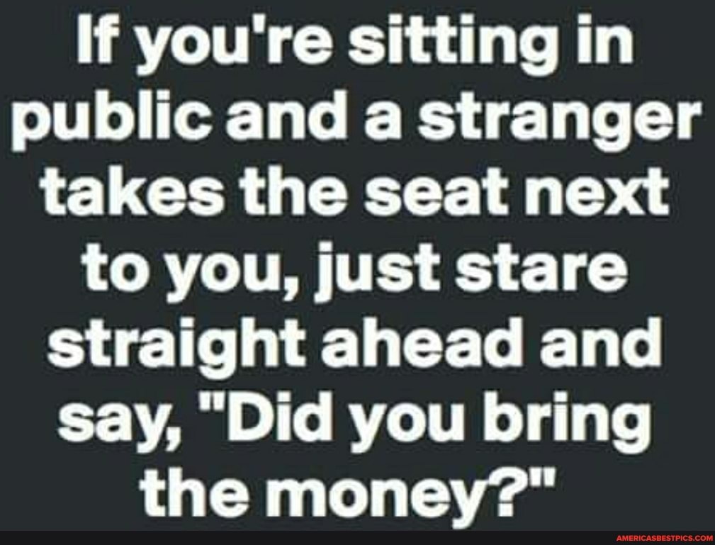 If you're sitting in public and a stranger takes the seat next to you, just stare straight ahead and say, "Did you bring the money?"