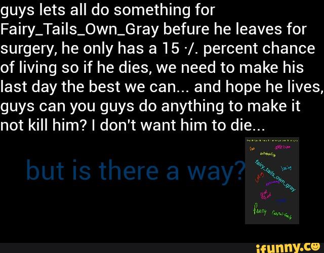 guys lets all do something for
Fairy_TaiIs_0wn_Gray befure he leaves for
surgery, he only has a 15 -/. percent chance
of living so if he dies, we need to make his
last day the best we can... and hope he lives,
guys can you guys do anything to make it
not kill him? I don't want him to die.