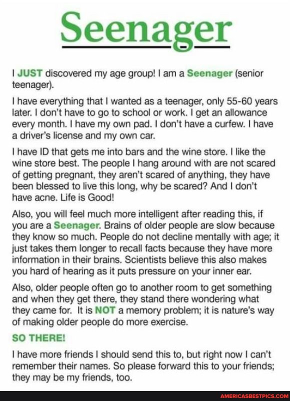 I JUST discovered my age group! I am a Seenager (senior teenager).
have everything that I wanted as a teenager, only 55-60 years later. I don't have to go to school or work. I get an allowance every month. I have my own pad. I don't have a curfew. I have a driver's license and my own car.
have ID that gets me into bars and the wine store. I like the wine store best. The people I hang around with are not scared of getting pregnant, they aren't scared of anything, they have been blessed to live this long, why be scared? And I don't have acne. Life is Good!
Also, you will feel much more intelligent after reading this, if you are a Seenager. Brains of older people are slow because they know so much. People do not decline mentally with age; it just takes them longer to recall facts because they have more information in their brains, Scientists believe this also makes you hard of hearing as it puts pressure on your inner ear.
Also, older people often go to another room to get something and when they get there, they stand there wondering what they came for. It is NOT a memory problem; it is nature's way of making older people do more exercise.
SO THERE!
have more friends I should send this to, but right now can't remember their names. So please forward this to your friends; they may be my friends. too.