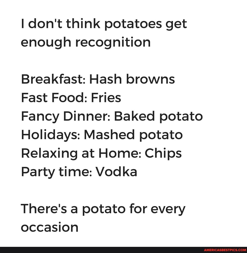 don't think potatoes get enough recognition
Breakfast: Hash browns
Fast Food: Fries
Fancy Dinner: Baked potato
Holidays: Mashed potato
Relaxing at Home: Chips
Party time: Vodka
There's a potato for every occasion