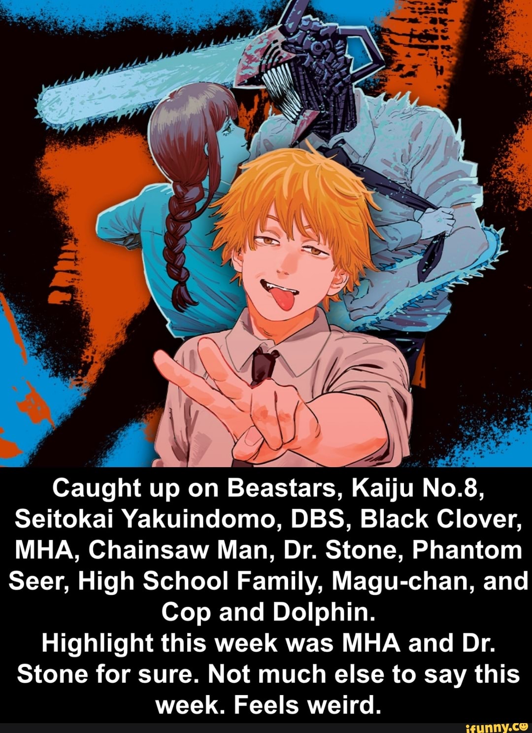 Caught up on Beastars, Kaiju No. 8,
Seitokai Yakuindomo, DBS, Black Clover,
MHA, Chainsaw Man, Dr. Stone, Phantom
Seer, High School Family, Magu-chan, and
Cop and Dolphin.
Highlight this week was MHA and Dr.
Stone for sure. Not much else to say this week. Feels weird.