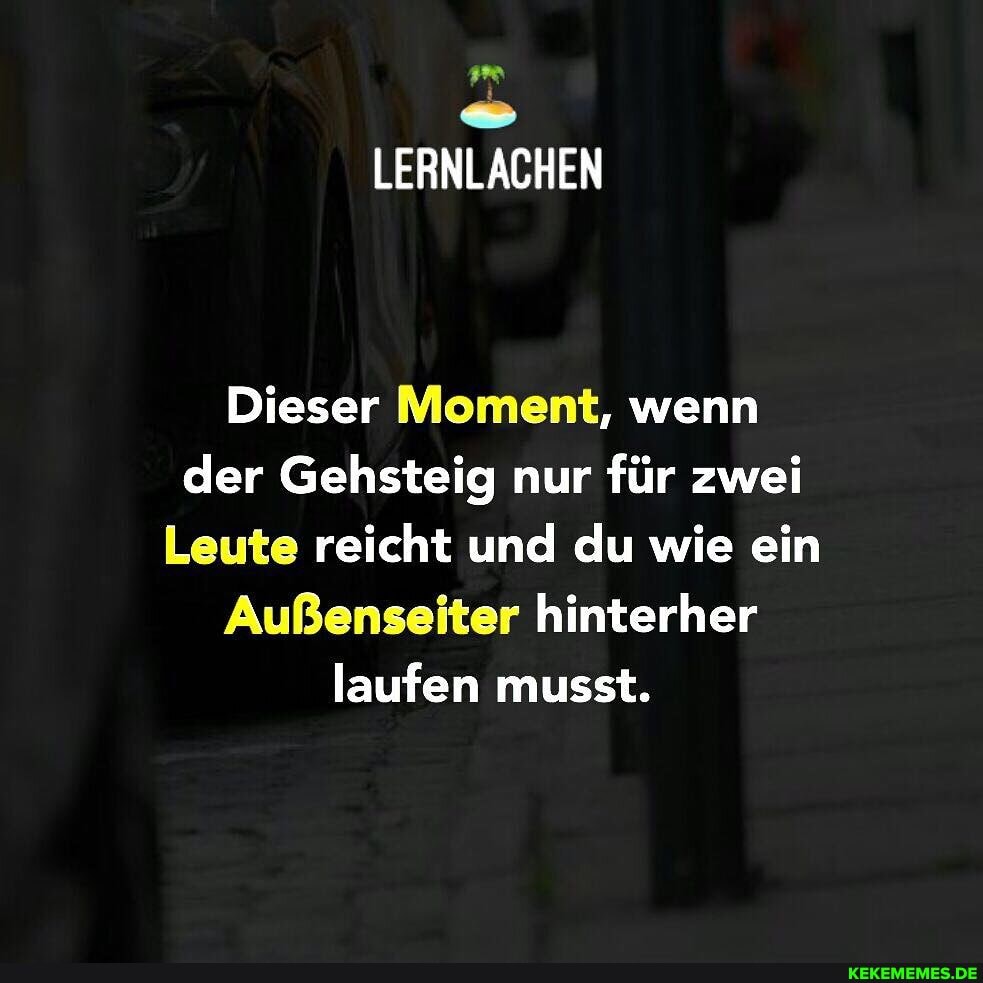 Dieser Moment, wenn der Gehsteig nur für zwei
Leute reicht und du wie ein
Außenseiter hinterher laufen musst.