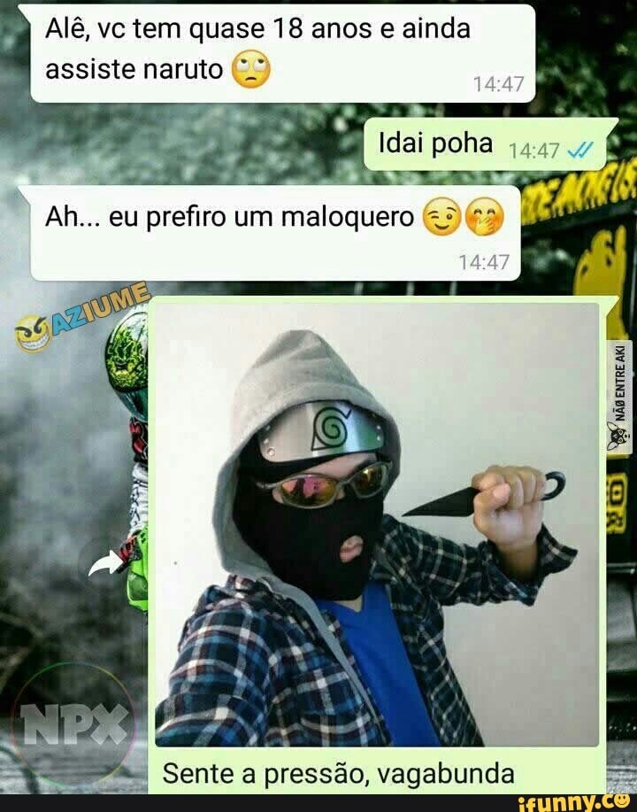 Alê, vc tem quase 18 anos ainda assiste naruto
Idei pona
Ah... eu prefiro um maloquero
I Sente a pressão, vagabunda