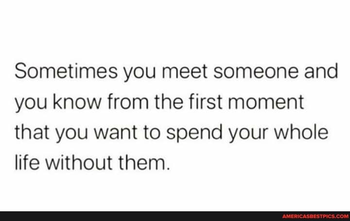 Sometimes you meet someone and you know from the first moment that you want to spend your whole life without them.
