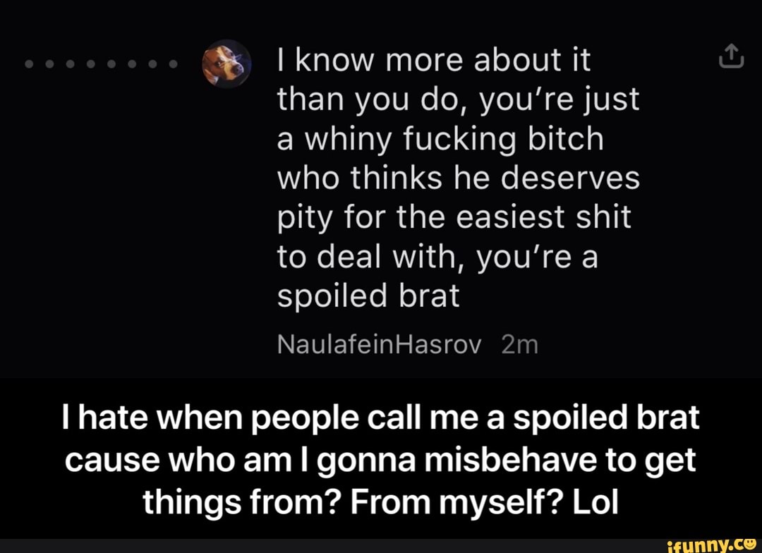 I know more about it
than you do, you're just
a whiny fucking bitch
who thinks he deserves
pity for the easiest shit
to deal with, you're a
I hate when people call me a spoiled brat
cause who am! gonna misbehave to get
things from? From myself? Lol - I hate when people call me a spoiled brat cause who am I gonna misbehave to get things from? From myself? Lol
