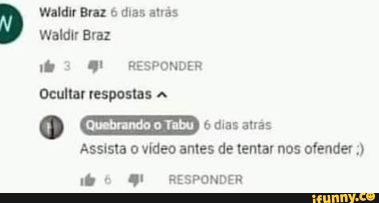 Waldir Braz 6 dias atrás
Waldir Braz
3 RESPONDER
Ocultar respostas
Quebrando o Tabu
dias atrás
Assista vídeo antes de tentar nos ofender
RESPONDER