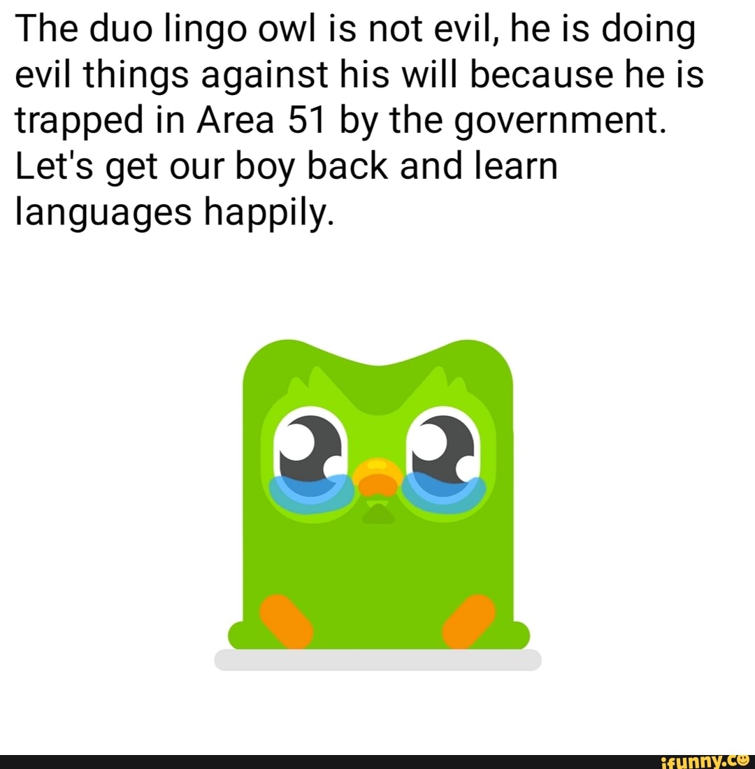 The duo lingo owl is not evil, he is doing
evil things against his will because he is
trapped in Area 51 by the government.
Let's get our boy back and learn
languages happily.