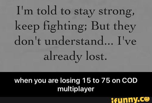 I'm told to stay strong,
keep fighting; But they
don't understand... I've
already lost.
when you are losing 15 to 75 on COD
multlplayer - when you are losing 15 to 75 on COD multiplayer