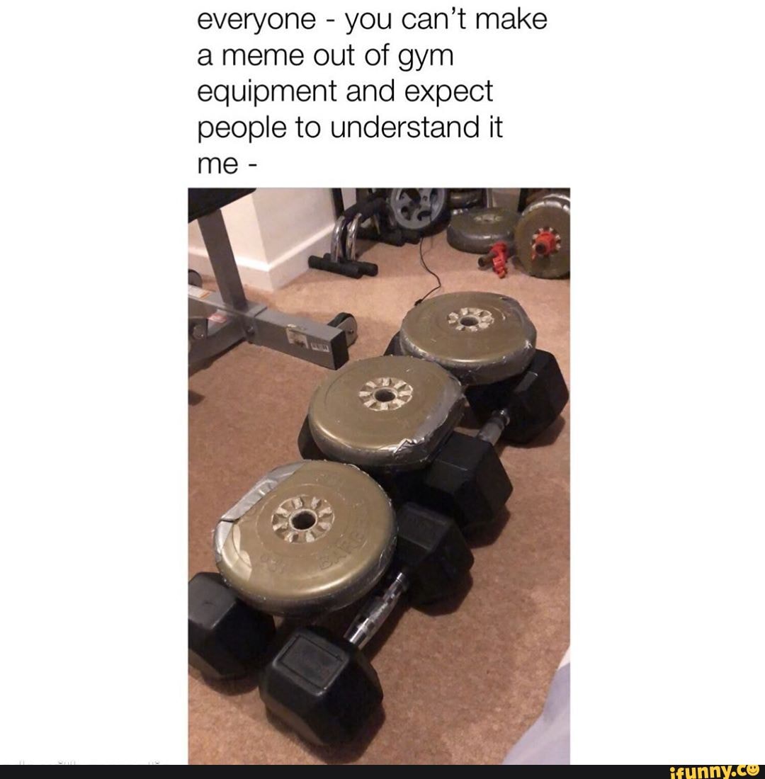 everyone you can't make
ameme out of gym
equipment and expect
people to understand it