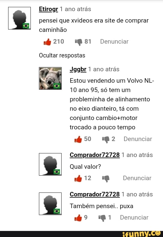 Etirogr 1 ano atrás pensei que xvideos era site de comprar caminhão
210 2881 Denunciar
Ocultar respostas
Jggbr 1 ano atrás
Estou vendendo um Volvo NL-
10 ano 95, só tem um probleminha de alinhamento no eixo dianteiro, tá com
conjunto trocado a pouco tempo
50 Denunciar
Comprador72728 1 ano atrás
Qual valor?
412 Denunciar
Comprador72728 1 ano atrás
Também pensei.. puxa
Denunciar