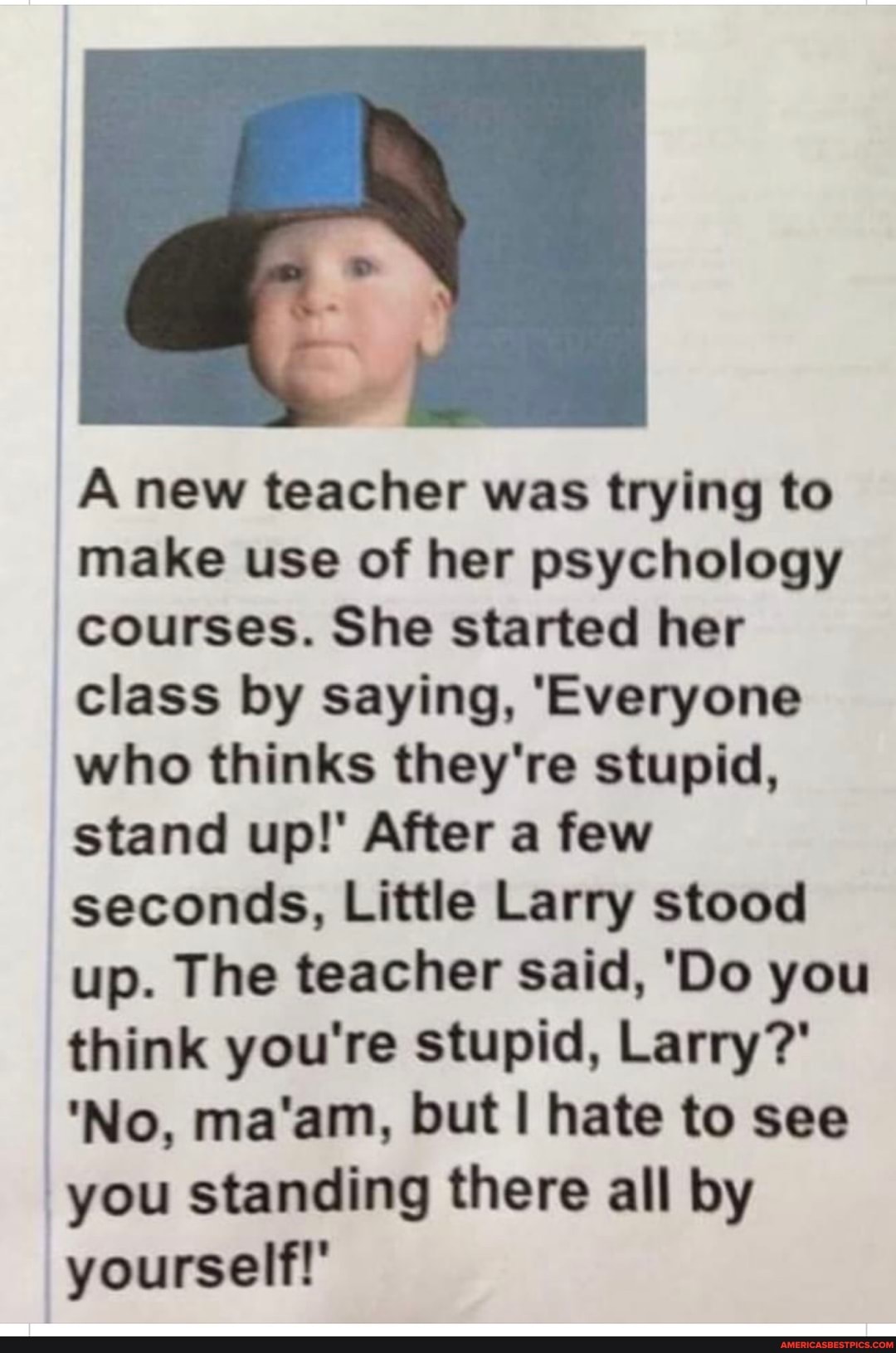 A new teacher was trying to make use of her psychology courses. She started her class by saying, 'Everyone who thinks they're stupid, stand up!' After a few seconds, Little Larry stood up. The teacher said, 'Do you think you're stupid, Larry?'
'No, ma'am, but hate to see you standing there all by yourself!'
