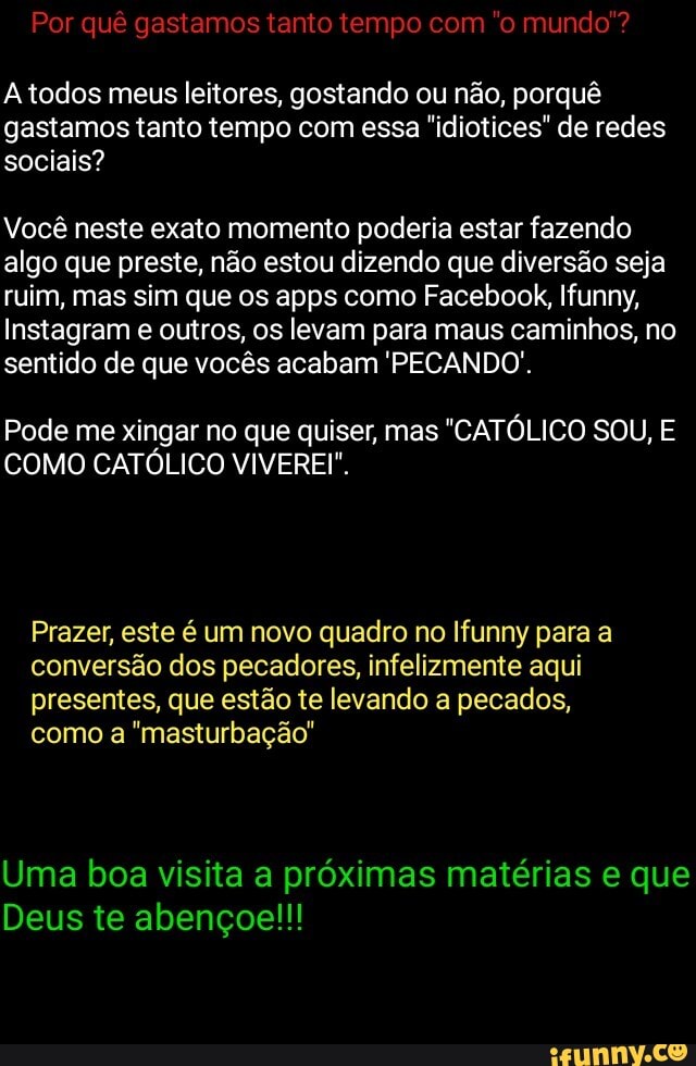 Por quê gastamos tanto tempo com "o mundo
todos meus leitores, gostando ou não, porquê gastamos tanto tempo com essa "idiotices" de redes sociais?
Você neste exato momento poderia estar fazendo algo que preste, não estou dizendo que diversão seja ruim, mas sim que os apps como Facebook, Ifunny,
Instagram e outros, os levam para maus caminhos, no sentido de que vocês acabam 'PECANDO.
Pode me xingar no que quiser, mas "CATÓLICO SOU, E COMO CATÓLICO VIVEREI".
Prazer, este é um novo quadro no Ifunny para a conversão dos pecadores, infelizmente aqui presentes, que estão te levando a pecados, como a "masturbação"
Uma boa visita a próximas matérias e que
Deus te abençoe!!!