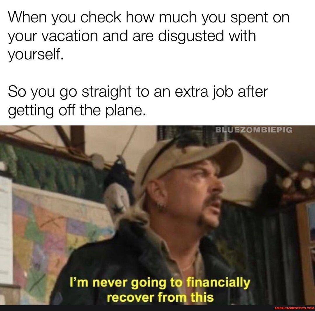 When you check how much you spent on your vacation and are disgusted with yourself.
So you go straight to an extra job after getting off the plane.
I'm never going to financially ranrnvar fram thic