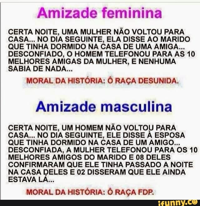 Amizade feminina
CERTA NOITE, UMA MULHER NÃO VOLTOU PARA
CASA... NO DIA SEGUINTE, ELA DISSE AO MARIDO
QUE TINHA DORMIDO NA CASA DE UMA AMIGA...
DESCONFIADO, O HOMEM TELEFONOU PARA AS 10
MELHORES AMIGAS DA MULHER, E NENHUMA
SABIA DE NADA...
MORAL DA HISTÓRIA: Ô RAÇA DESUNIDA,
Amizade masculina
CERTA NOITE, UM HOMEM NÃO VOLTOU PARA
CASA... NO DIA SEGUINTE, ELE DISSE À ESPOSA
QUE TINHA DORMIDO NA CASA DE UM AMIGO...
DESCONFIADA, A MULHER TELEFONOU PARA OS 10
MELHORES AMIGOS DO MARIDO E 08 DELES
CONFIRMARAM QUE ELE TINHA PASSADO A NOITE
NA CASA DeLES E 02 DISSERAM QUE ELE AINDA
MORAL DA HISTÓRIA: Ô RAÇA FDP.